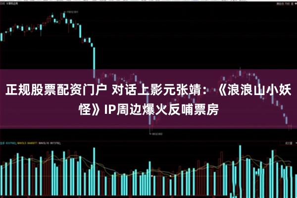 正规股票配资门户 对话上影元张靖：《浪浪山小妖怪》IP周边爆火反哺票房