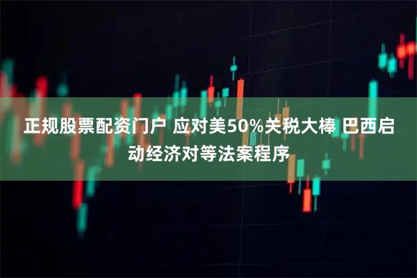 正规股票配资门户 应对美50%关税大棒 巴西启动经济对等法案程序