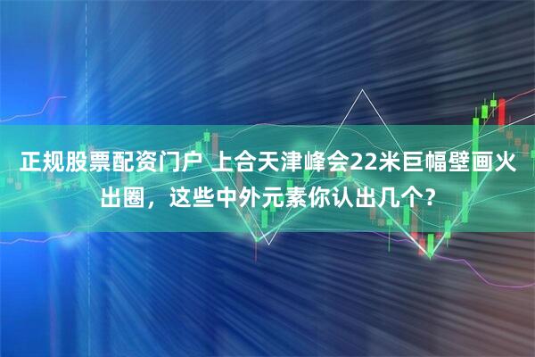 正规股票配资门户 上合天津峰会22米巨幅壁画火出圈，这些中外元素你认出几个？