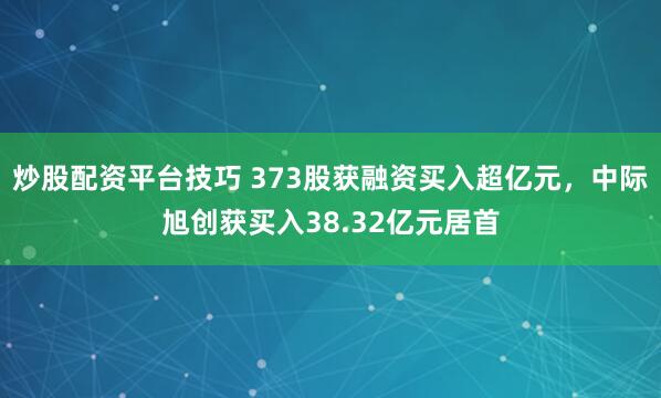 炒股配资平台技巧 373股获融资买入超亿元，中际旭创获买入38.32亿元居首