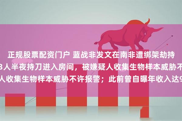 正规股票配资门户 蓝战非发文在南非遭绑架劫持：绑匪提前半年布局，3人半夜持刀进入房间，被嫌疑人收集生物样本威胁不许报警；此前曾自曝年收入达9位数