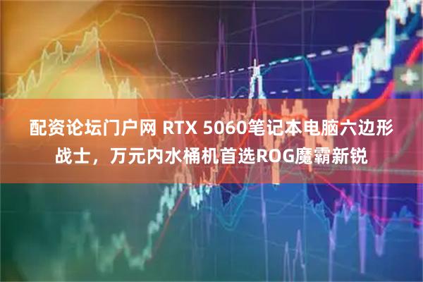 配资论坛门户网 RTX 5060笔记本电脑六边形战士，万元内水桶机首选ROG魔霸新锐