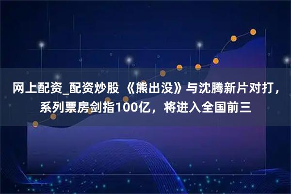 网上配资_配资炒股 《熊出没》与沈腾新片对打，系列票房剑指100亿，将进入全国前三