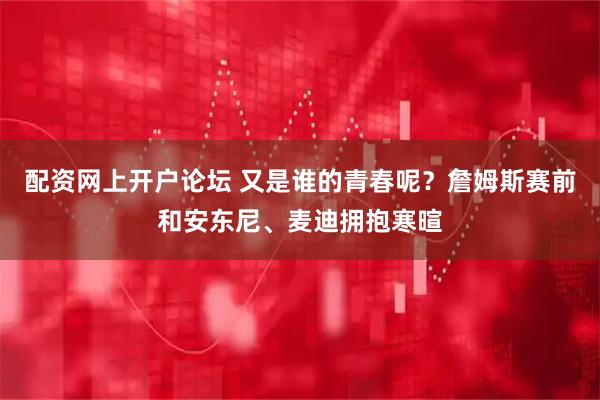 配资网上开户论坛 又是谁的青春呢？詹姆斯赛前和安东尼、麦迪拥抱寒暄