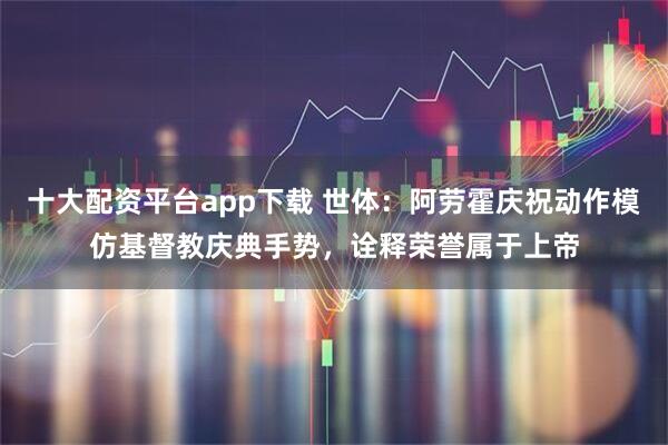 十大配资平台app下载 世体：阿劳霍庆祝动作模仿基督教庆典手势，诠释荣誉属于上帝