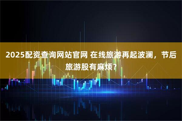 2025配资查询网站官网 在线旅游再起波澜，节后旅游股有麻烦？