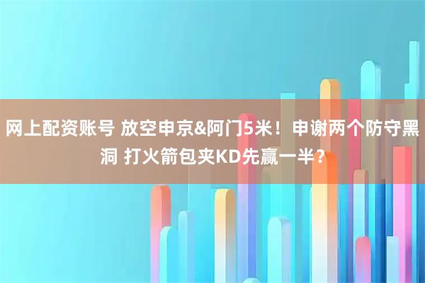 网上配资账号 放空申京&阿门5米！申谢两个防守黑洞 打火箭包夹KD先赢一半？