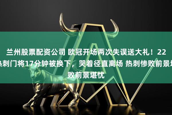 兰州股票配资公司 欧冠开场两次失误送大礼！22岁热刺门将17分钟被换下，哭着径直离场 热刺惨败前景堪忧