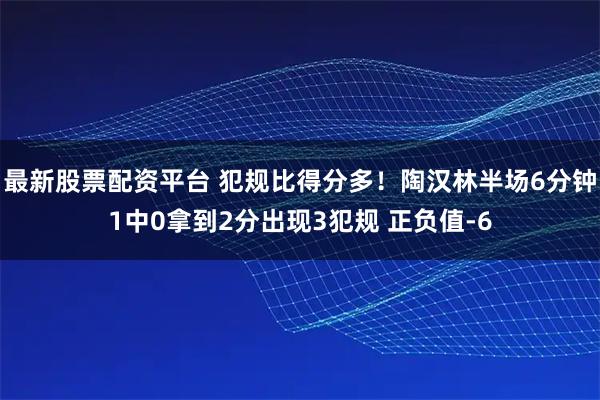 最新股票配资平台 犯规比得分多！陶汉林半场6分钟1中0拿到2分出现3犯规 正负值-6