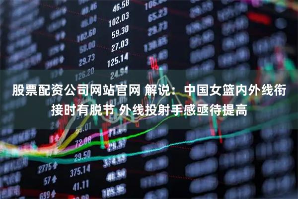 股票配资公司网站官网 解说：中国女篮内外线衔接时有脱节 外线投射手感亟待提高