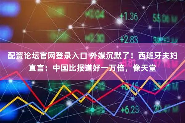 配资论坛官网登录入口 外媒沉默了！西班牙夫妇直言：中国比报道好一万倍，像天堂