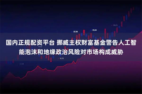 国内正规配资平台 挪威主权财富基金警告人工智能泡沫和地缘政治风险对市场构成威胁