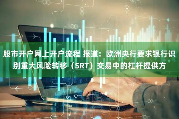 股市开户网上开户流程 报道：欧洲央行要求银行识别重大风险转移（SRT）交易中的杠杆提供方